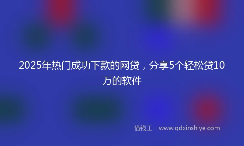2025年热门成功下款的网贷，分享5个轻松贷10万的软件