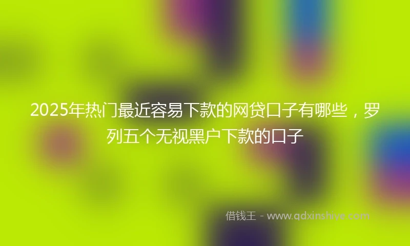 2025年热门最近容易下款的网贷口子有哪些，罗列五个无视黑户下款的口子