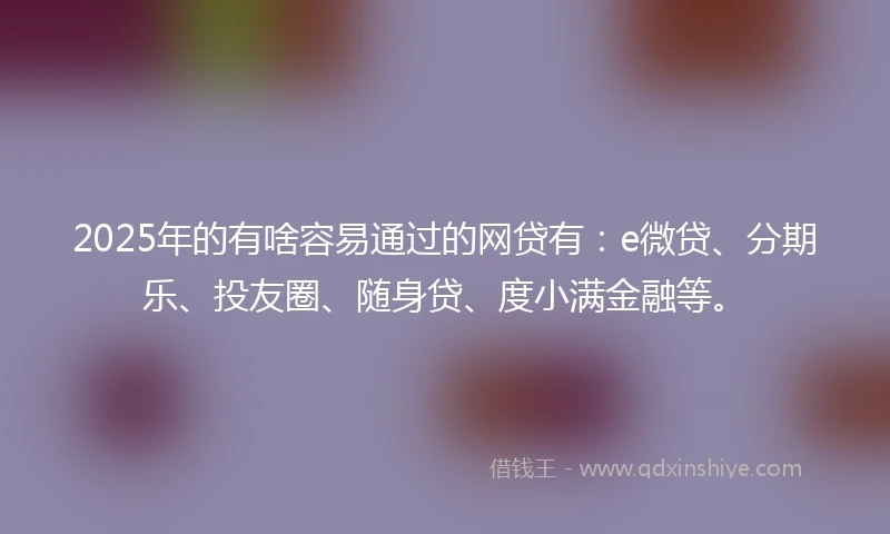 2025年的有啥容易通过的网贷有：e微贷、分期乐、投友圈、随身贷、度小满金融等。