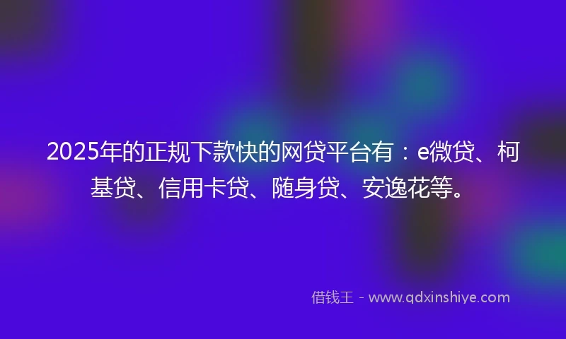 2025年的正规下款快的网贷平台有：e微贷、柯基贷、信用卡贷、随身贷、安逸花等。