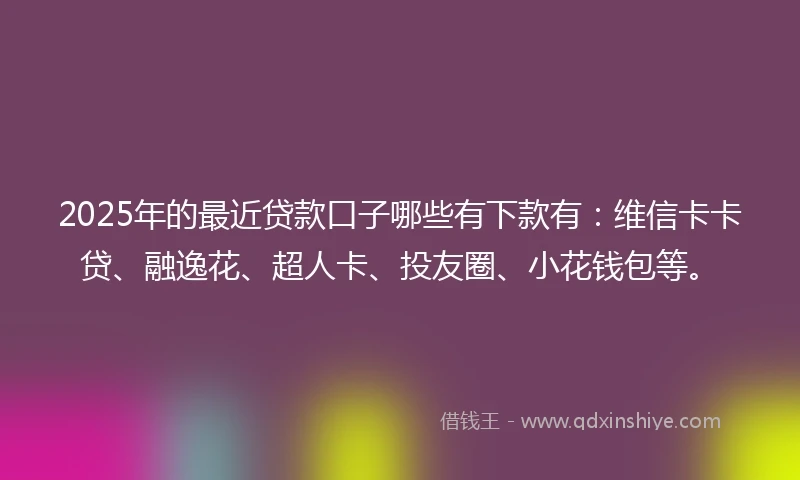 2025年的最近贷款口子哪些有下款有：维信卡卡贷、融逸花、超人卡、投友圈、小花钱包等。