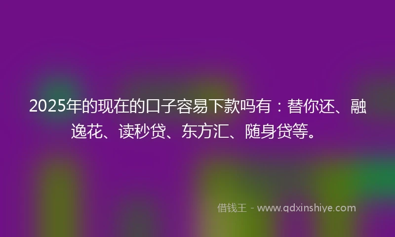 2025年的现在的口子容易下款吗有：替你还、融逸花、读秒贷、东方汇、随身贷等。