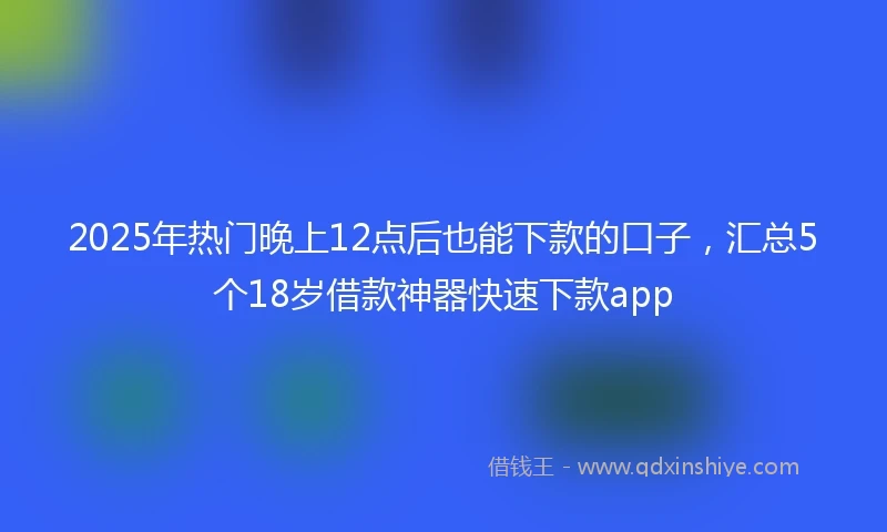 2025年热门晚上12点后也能下款的口子，汇总5个18岁借款神器快速下款app