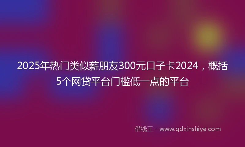 2025年热门类似薪朋友300元口子卡2024，概括5个网贷平台门槛低一点的平台