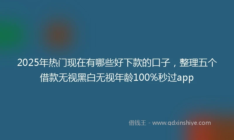 2025年热门现在有哪些好下款的口子，整理五个借款无视黑白无视年龄100%秒过app