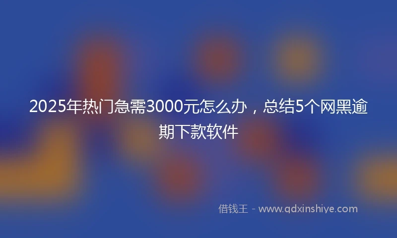2025年热门急需3000元怎么办，总结5个网黑逾期下款软件