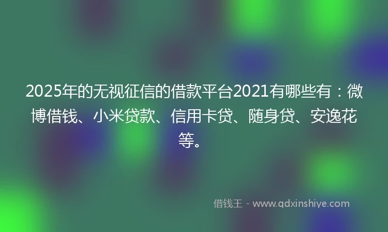 2025年的无视征信的借款平台2021有哪些有：微博借钱、小米贷款、信用卡贷、随身贷、安逸花等。