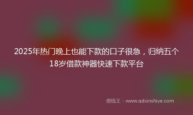 2025年热门晚上也能下款的口子很急，归纳五个18岁借款神器快速下款平台