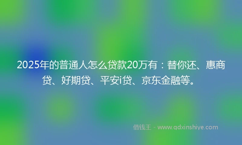 2025年的普通人怎么贷款20万有：替你还、惠商贷、好期贷、平安i贷、京东金融等。