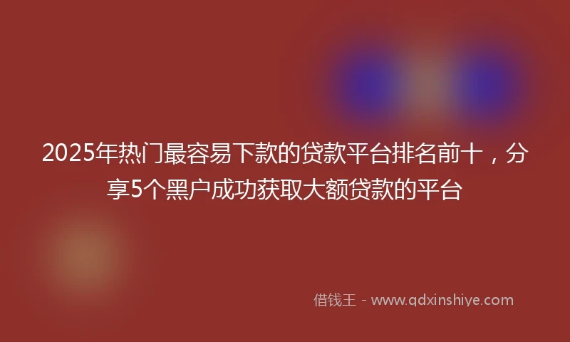 2025年热门最容易下款的贷款平台排名前十，分享5个黑户成功获取大额贷款的平台