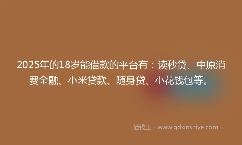 2025年的18岁能借款的平台有：读秒贷、中原消费金融、小米贷款、随身贷、小花钱包等。