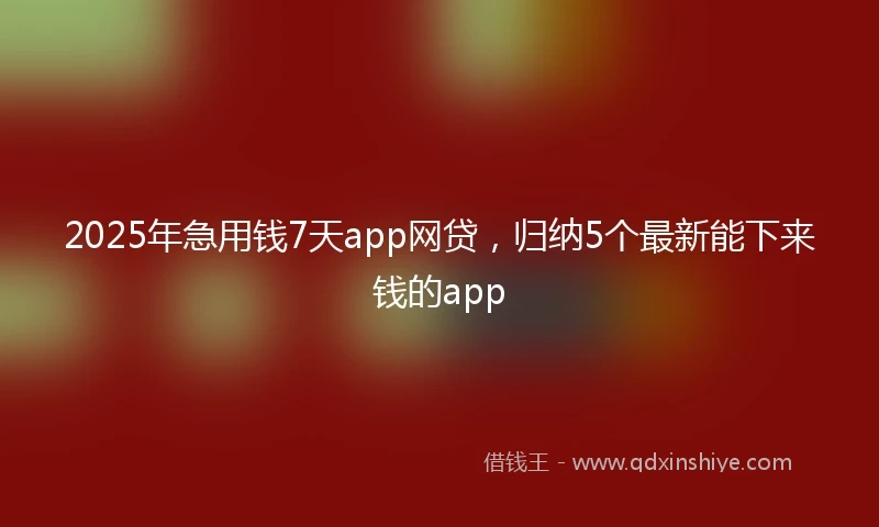 2025年急用钱7天app网贷，归纳5个最新能下来钱的app