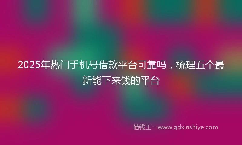 2025年热门手机号借款平台可靠吗，梳理五个最新能下来钱的平台