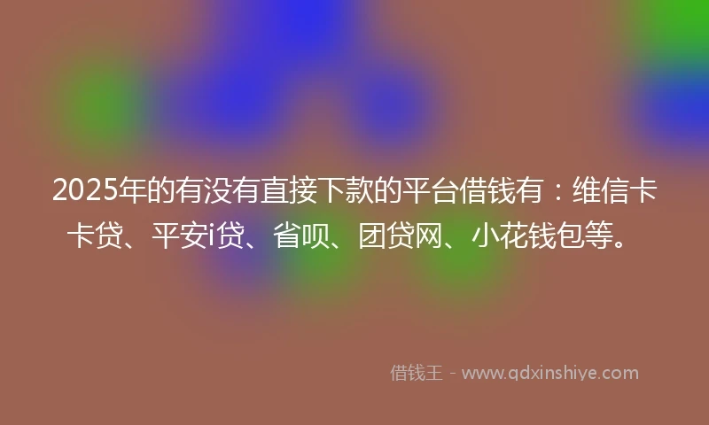 2025年的有没有直接下款的平台借钱有：维信卡卡贷、平安i贷、省呗、团贷网、小花钱包等。