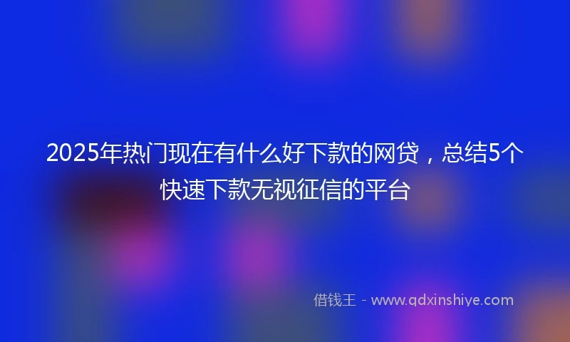 2025年热门现在有什么好下款的网贷，总结5个快速下款无视征信的平台