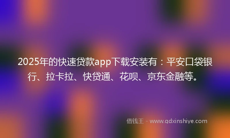 2025年的快速贷款app下载安装有：平安口袋银行、拉卡拉、快贷通、花呗、京东金融等。