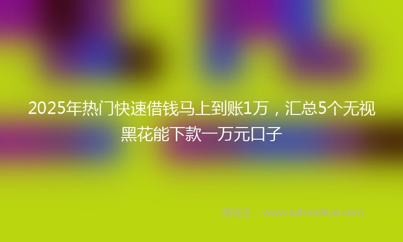 2025年热门快速借钱马上到账1万，汇总5个无视黑花能下款一万元口子
