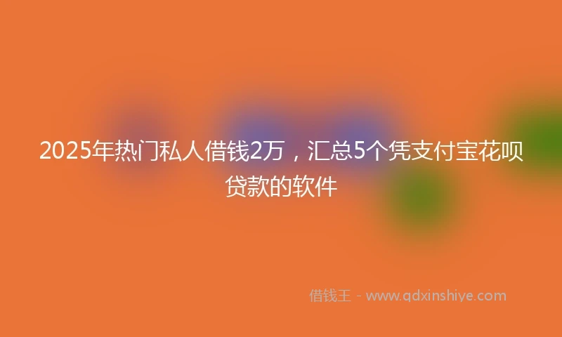 2025年热门私人借钱2万，汇总5个凭支付宝花呗贷款的软件