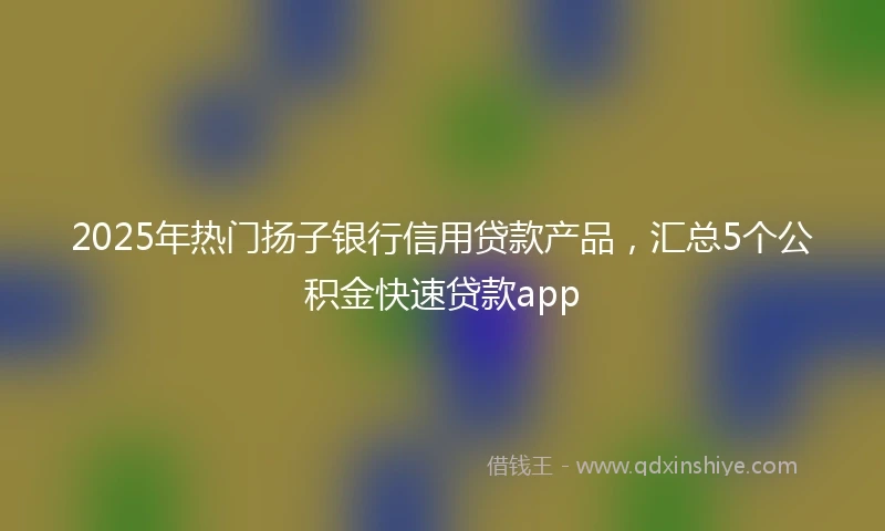 2025年热门扬子银行信用贷款产品，汇总5个公积金快速贷款app