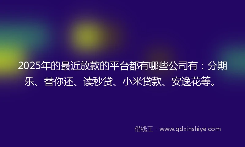 2025年的最近放款的平台都有哪些公司有：分期乐、替你还、读秒贷、小米贷款、安逸花等。