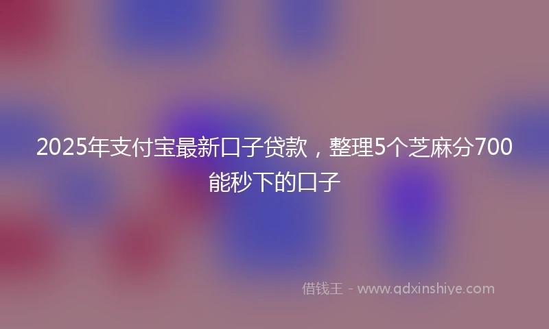 2025年支付宝最新口子贷款，整理5个芝麻分700能秒下的口子