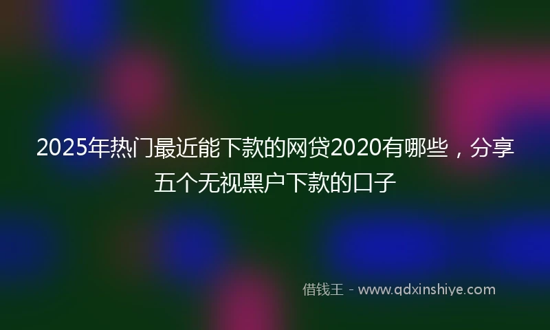 2025年热门最近能下款的网贷2020有哪些，分享五个无视黑户下款的口子