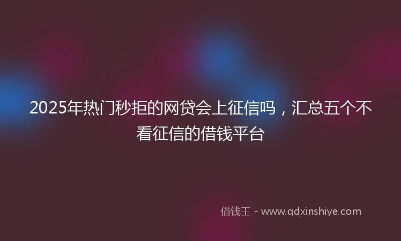 2025年热门秒拒的网贷会上征信吗，汇总五个不看征信的借钱平台