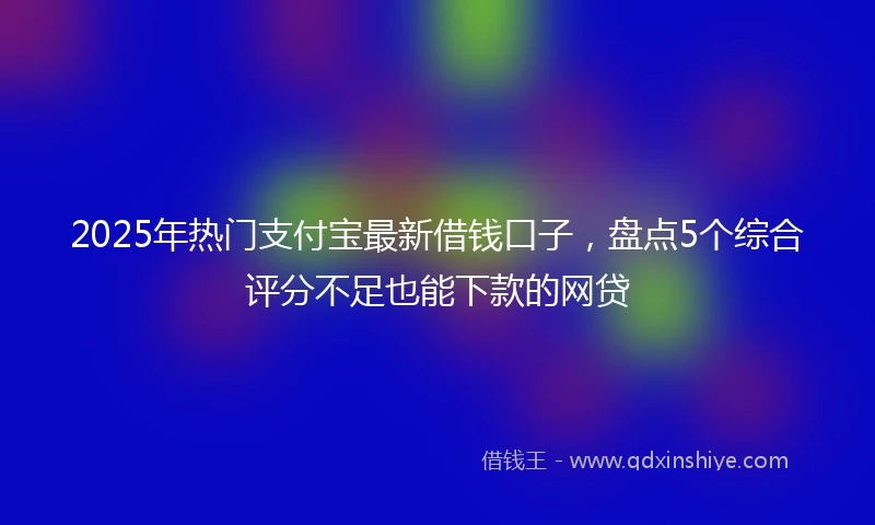 2025年热门支付宝最新借钱口子，盘点5个综合评分不足也能下款的网贷