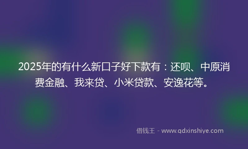 2025年的有什么新口子好下款有：还呗、中原消费金融、我来贷、小米贷款、安逸花等。