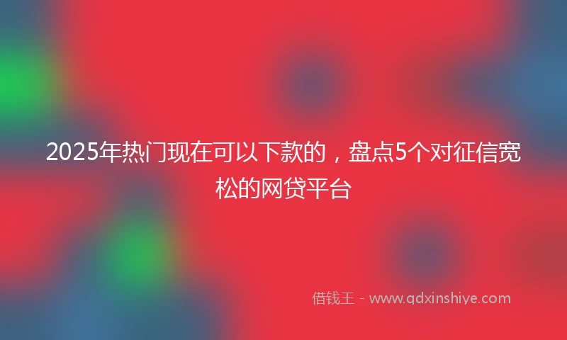 2025年热门现在可以下款的，盘点5个对征信宽松的网贷平台