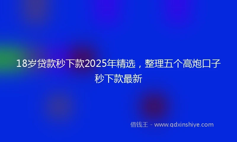 18岁贷款秒下款2025年精选，整理五个高炮口子秒下款最新