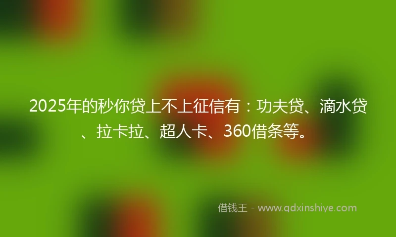 2025年的秒你贷上不上征信有：功夫贷、滴水贷、拉卡拉、超人卡、360借条等。