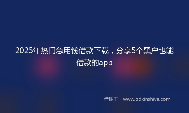 2025年热门急用钱借款下载，分享5个黑户也能借款的app