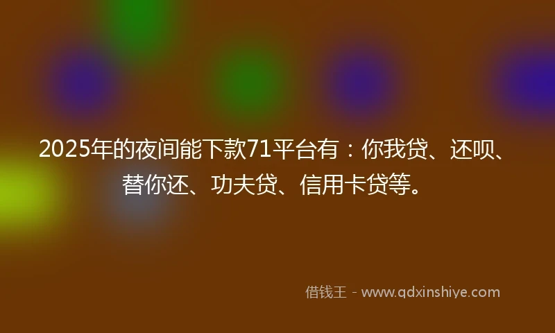 2025年的夜间能下款71平台有：你我贷、还呗、替你还、功夫贷、信用卡贷等。