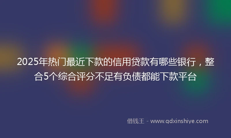 2025年热门最近下款的信用贷款有哪些银行，整合5个综合评分不足有负债都能下款平台