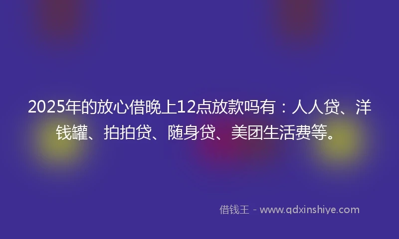 2025年的放心借晚上12点放款吗有：人人贷、洋钱罐、拍拍贷、随身贷、美团生活费等。