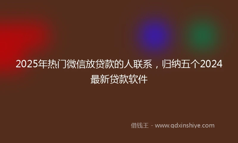 2025年热门微信放贷款的人联系，归纳五个2024最新贷款软件