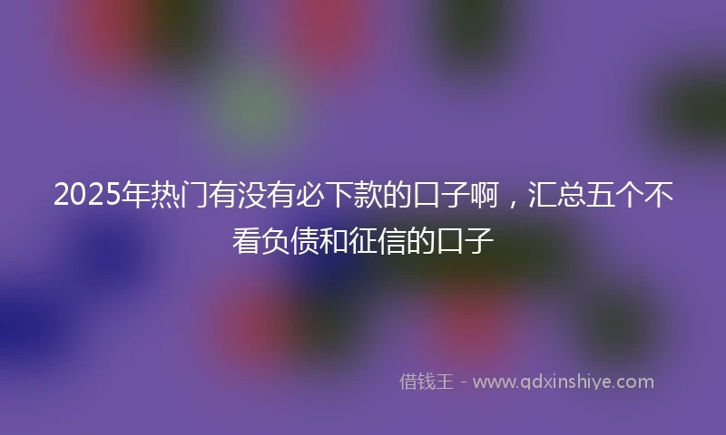 2025年热门有没有必下款的口子啊，汇总五个不看负债和征信的口子