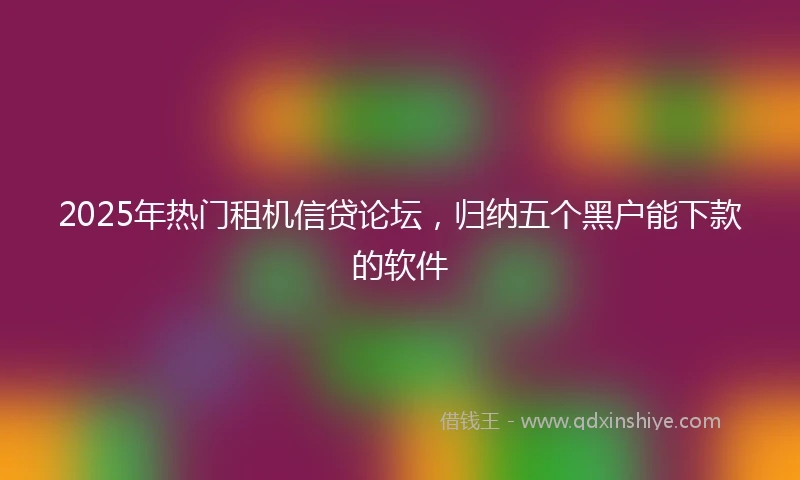 2025年热门租机信贷论坛，归纳五个黑户能下款的软件