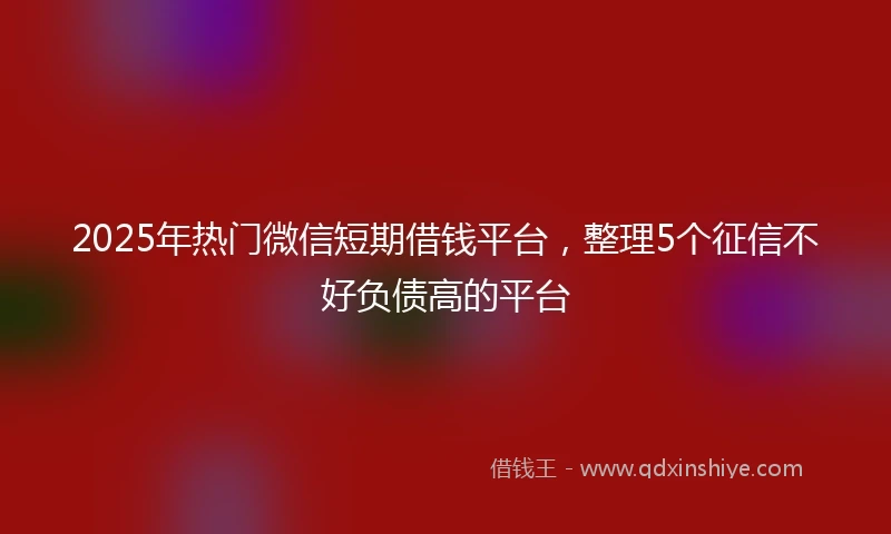 2025年热门微信短期借钱平台，整理5个征信不好负债高的平台