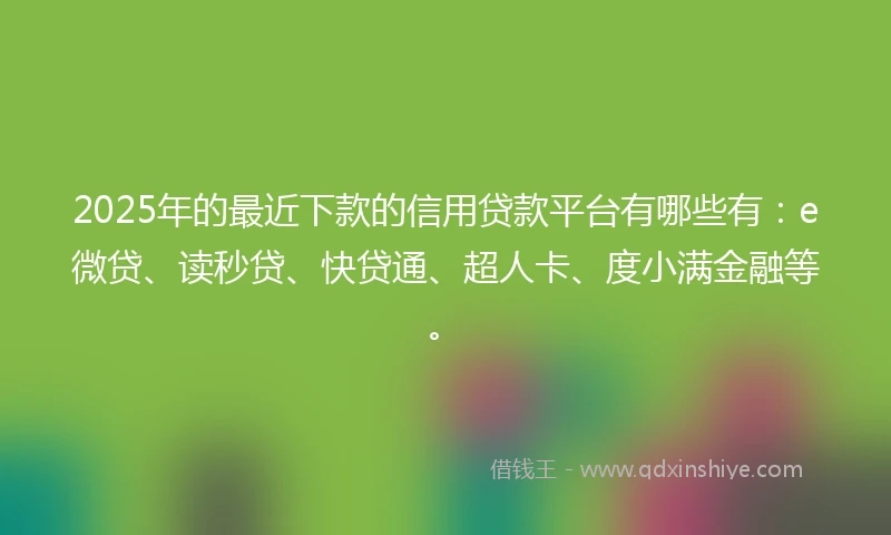 2025年的最近下款的信用贷款平台有哪些有：e微贷、读秒贷、快贷通、超人卡、度小满金融等。