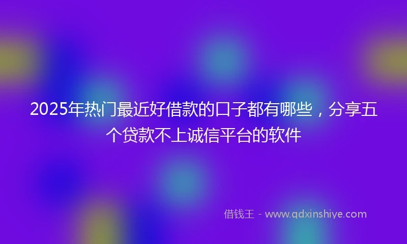2025年热门最近好借款的口子都有哪些，分享五个贷款不上诚信平台的软件