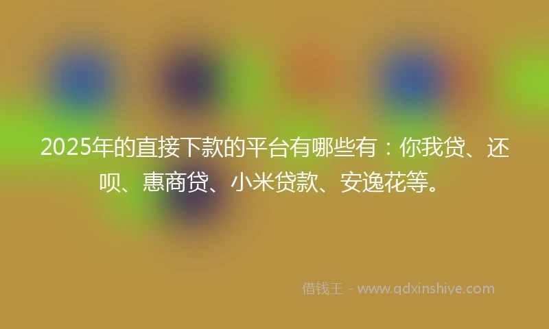2025年的直接下款的平台有哪些有：你我贷、还呗、惠商贷、小米贷款、安逸花等。