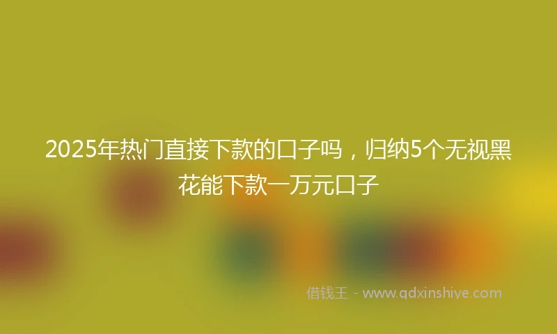 2025年热门直接下款的口子吗，归纳5个无视黑花能下款一万元口子