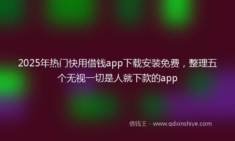 2025年热门快用借钱app下载安装免费，整理五个无视一切是人就下款的app