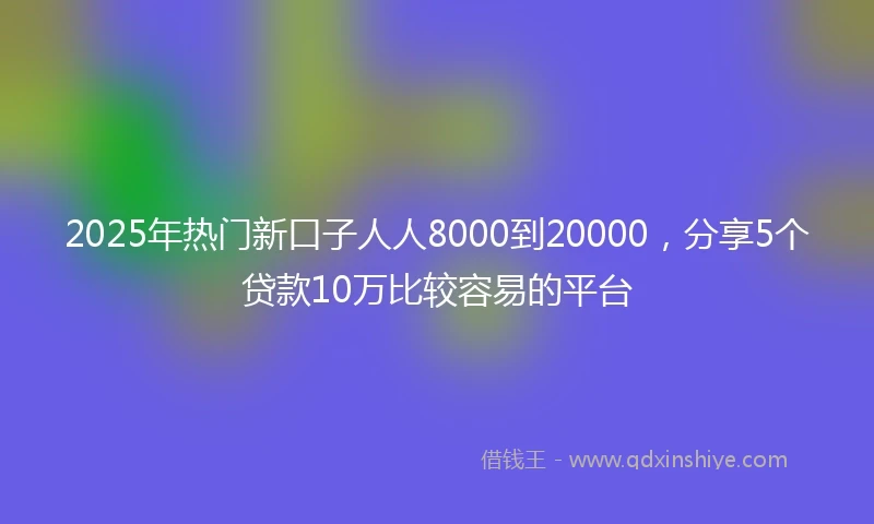 2025年热门新口子人人8000到20000，分享5个贷款10万比较容易的平台