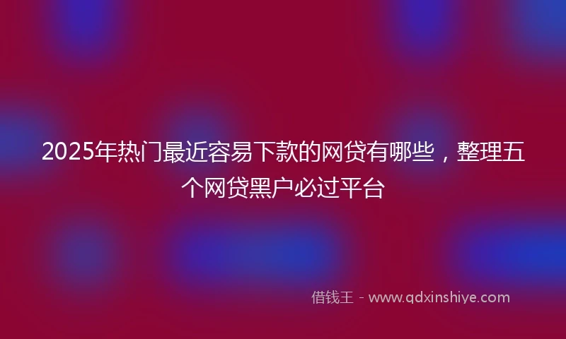2025年热门最近容易下款的网贷有哪些，整理五个网贷黑户必过平台
