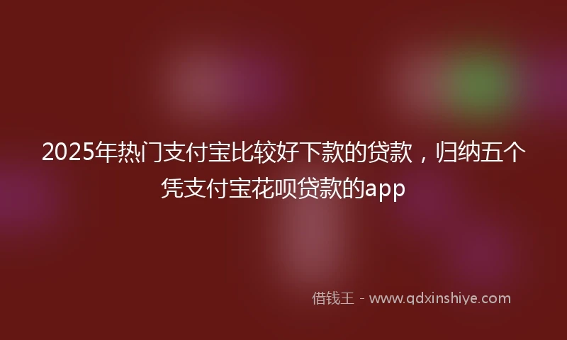 2025年热门支付宝比较好下款的贷款，归纳五个凭支付宝花呗贷款的app