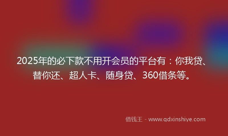 2025年的必下款不用开会员的平台有：你我贷、替你还、超人卡、随身贷、360借条等。