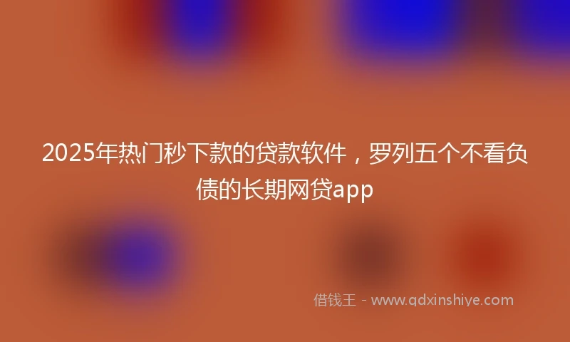 2025年热门秒下款的贷款软件，罗列五个不看负债的长期网贷app
